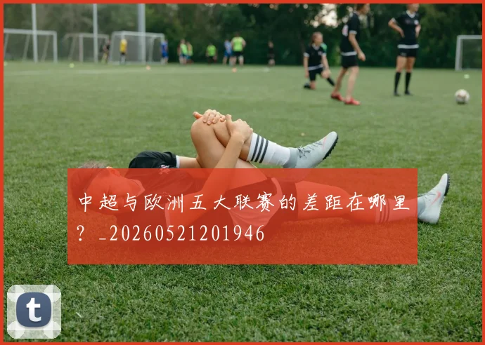 中超与欧洲五大联赛的差距在哪里?_20260521201946